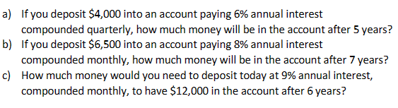 a) If you deposit $4,000 into an account paying 6% annual interest
compounded quarterly, how much money will be in the account after 5 years?
b) If you deposit $6,500 into an account paying 8% annual interest
compounded monthly, how much money will be in the account after 7 years?
c) How much money would you need to deposit today at 9% annual interest,
compounded monthly, to have $12,000 in the account after 6 years?