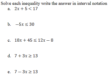 Solve each inequality write the answer in interval notation
a. 2x+5 <17
b. -5x ≤ 30
c. 18x +45 ≤ 12x - 8
d. 7+ 3x ≥ 13
e. 7-3x ≥ 13