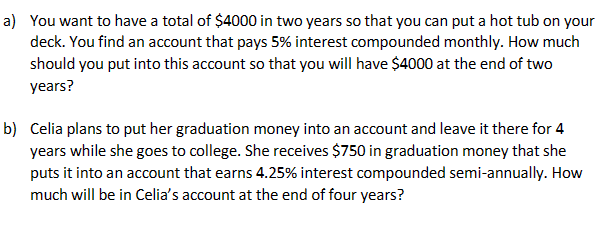 a) You want to have a total of $4000 in two years so that you can put a hot tub on your
deck. You find an account that pays 5% interest compounded monthly. How much
should you put into this account so that you will have $4000 at the end of two
years?
b) Celia plans to put her graduation money into an account and leave it there for 4
years while she goes to college. She receives $750 in graduation money that she
puts it into an account that earns 4.25% interest compounded semi-annually. How
much will be in Celia's account at the end of four years?