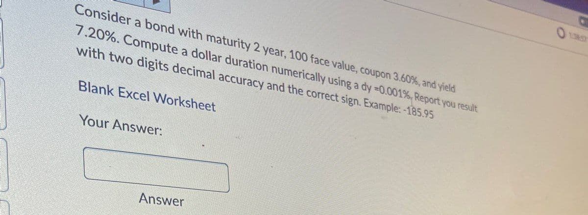 Consider a bond with maturity 2 year, 100 face value, coupon 3.60%, and yield
7.20%. Compute a dollar duration numerically using a dy =0.001%, Report you result
with two digits decimal accuracy and the correct sign. Example:-185.95
Blank Excel Worksheet
Your Answer:
Answer