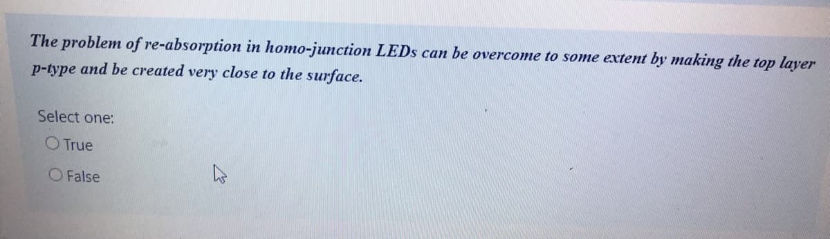 The problem of re-absorption in homo-junction LEDS can be overcome to some extent by making the top layer
p-type and be created very close to the surface.
Select one:
O True
O False
