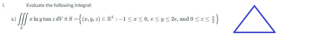 1.
a.)
Evaluate the following integral:
!!!
|x ln y tan z dV if S = {(x, y, z) € R³ : − 1 ≤ x ≤ 0, e ≤ y ≤ 2e, and 0 ≤ z ≤ }
S