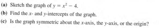 (a) Sketch the graph of y = x² – 4.
(b) Find the x- and y-intercepts of the graph.
(c) Is the graph symmetric about the x-axis, the y-axis, or the origin?
