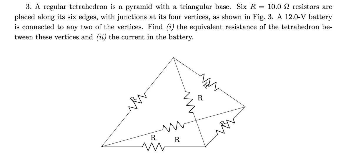 =
3. A regular tetrahedron is a pyramid with a triangular base. Six R 10.0 resistors are
placed along its six edges, with junctions at its four vertices, as shown in Fig. 3. A 12.0-V battery
is connected to any two of the vertices. Find (i) the equivalent resistance of the tetrahedron be-
tween these vertices and (ii) the current in the battery.
R
m
Ꭱ
R