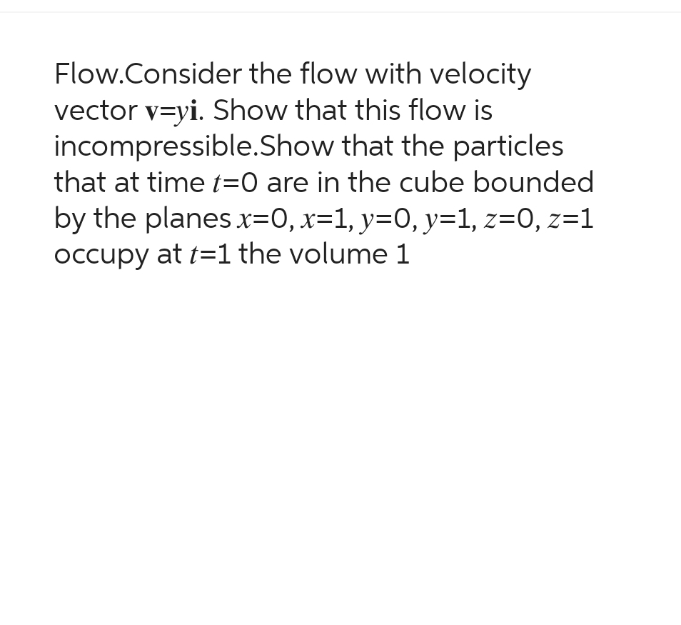 Flow.Consider
the flow with velocity
vector v=yi. Show that this flow is
incompressible.Show that the particles
that at time t=0 are in the cube bounded
by the planes x=0, x=1, y=0, y=1, z=0, z=1
occupy at t=1 the volume 1