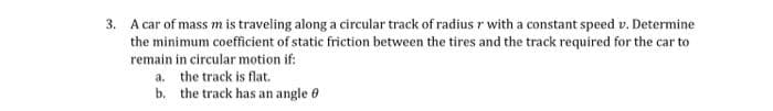 3. A car of mass m is traveling along a circular track of radius r with a constant speed v. Determine
the minimum coefficient of static friction between the tires and the track required for the car to
remain in circular motion if:
a. the track is flat.
b. the track has an angle