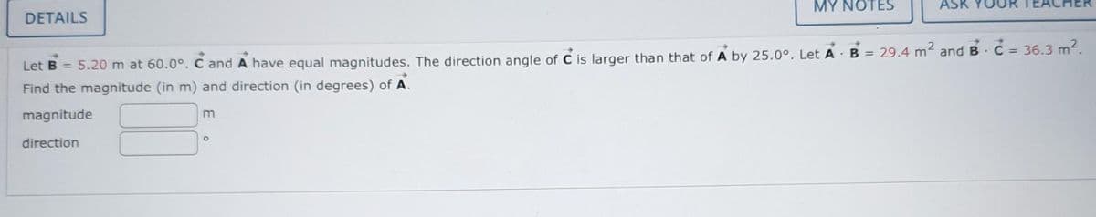 DETAILS
m
MY NOTES
Let B = 5.20 m at 60.0°. C and A have equal magnitudes. The direction angle of C is larger than that of A by 25.0°. Let A B = 29.4 m² and B - C = 36.3 m².
Find the magnitude (in m) and direction (in degrees) of A.
magnitude
direction
O
AS