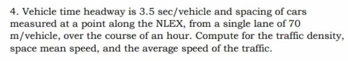 4. Vehicle time headway is 3.5 sec/vehicle and spacing of cars
measured at a point along the NLEX, from a single lane of 70
m/vehicle, over the course of an hour. Compute for the traffic density,
space mean speed, and the average speed of the traffic.
