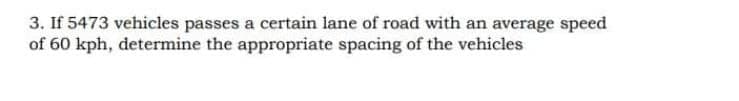 3. If 5473 vehicles passes a certain lane of road with an average speed
of 60 kph, determine the appropriate spacing of the vehicles

