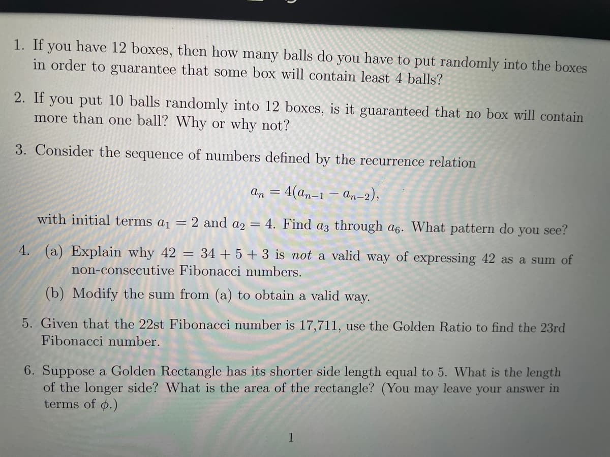 1. If you have 12 boxes, then how many balls do you have to put randomly into the boxes
in order to guarantee that some box will contain least 4 balls?
2. If you put 10 balls randomly into 12 boxes, is it guaranteed that no box will contain
more than one ball? Why or why not?
3. Consider the sequence of numbers defined by the recurrence relation
An
4(an-1 – an-2),
||
with initial terms a1 = 2 and a2 = 4. Find az through a6. What pattern do you see?
4.
(a) Explain why 42 = 34 + 5 +3 is not a valid way of expressing 42 as a sum of
non-consecutive Fibonacci numbers.
(b) Modify the sum from (a) to obtain a valid way.
5. Given that the 22st Fibonacci number is 17,711, use the Golden Ratio to find the 23rd
Fibonacci number.
6. Suppose a Golden Rectangle has its shorter side length equal to 5. What is the length
of the longer side? What is the area of the rectangle? (You may leave your answer in
terms of o.)
1
