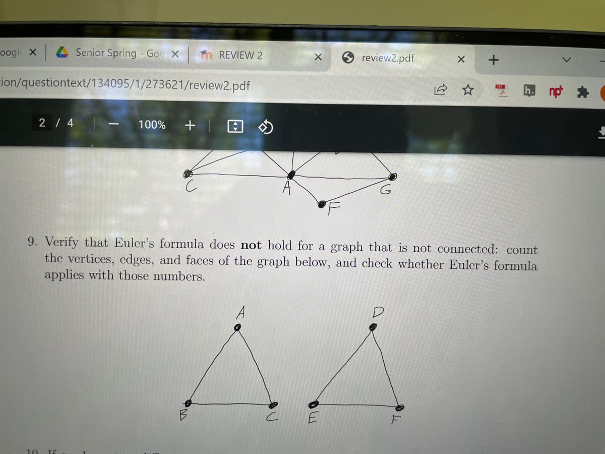 oogle x
4 Senior Spring - Goc X
Tn REVIEW 2
review2.pdf
ion/questiontext/134095/1/273621/review2.pdf
2 / 4
100%
+
9. Verify that Euler's formula does not hold for a graph that is not connected: count
the vertices, edges, and faces of the graph below, and check whether Euler's formula
applies with those numbers.
