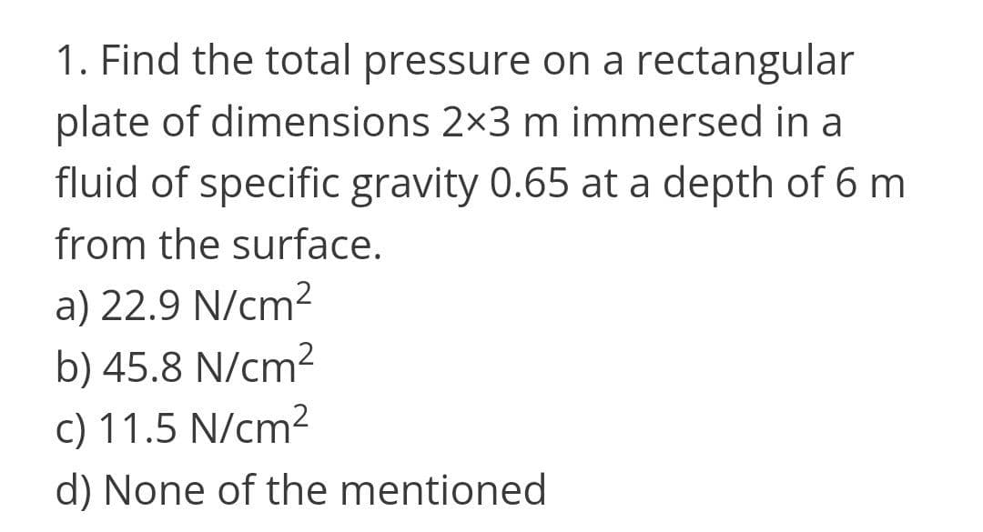 1. Find the total pressure on a rectangular
plate of dimensions 2x3 m immersed in a
fluid of specific gravity 0.65 at a depth of 6 m
from the surface.
a) 22.9 N/cm?
b) 45.8 N/cm2
c) 11.5 N/cm2
d) None of the mentioned
