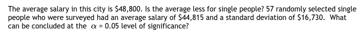 The average salary in this city is $48,800. Is the average less for single people? 57 randomly selected single
people who were surveyed had an average salary of $44,815 and a standard deviation of $16,730. What
can be concluded at the a = 0.05 level of significance?
