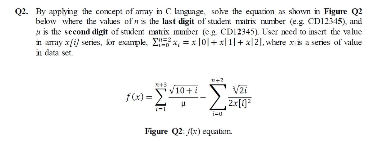 Q2. By applying the concept of array in C language, solve the equation as shown in Figure Q2
below where the values of n is the last digit of student matrix number (e.g. CD12345), and
u is the second digit of student matrix number (e.g. CD12345). User need to insert the value
in array x[i] series, for example, EE x; = x [0] + x[1]+ x[2],where xri is a series of value
in data set.
n+2
n+3
10+i
V2i
f (x) =
2x[i]?
i=1
i=0
Figure Q2: (x) equation.
