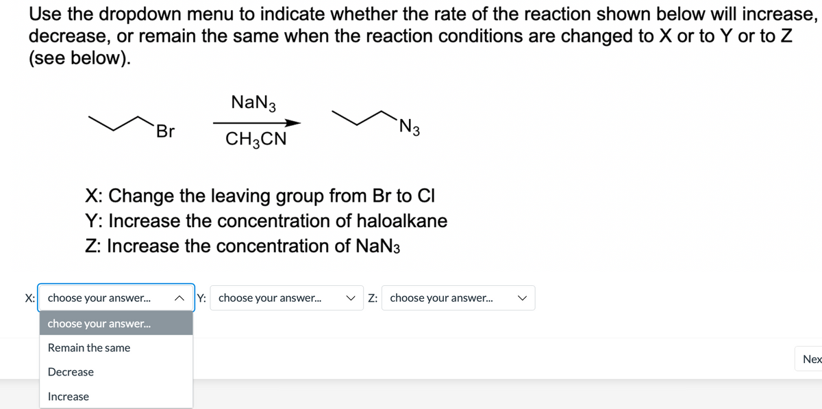 Use the dropdown menu to indicate whether the rate of the reaction shown below will increase,
decrease, or remain the same when the reaction conditions are changed to X or to Y or to Z
(see below).
NaN3
'N3
Br
CH3CN
X: Change the leaving group from Br to CI
Y: Increase the concentration of haloalkane
Z: Increase the concentration of NaN3
X: choose your answer..
^ Y: choose your answer...
V Z: choose your answer...
choose your answer...
Remain the same
Nex
Decrease
Increase
