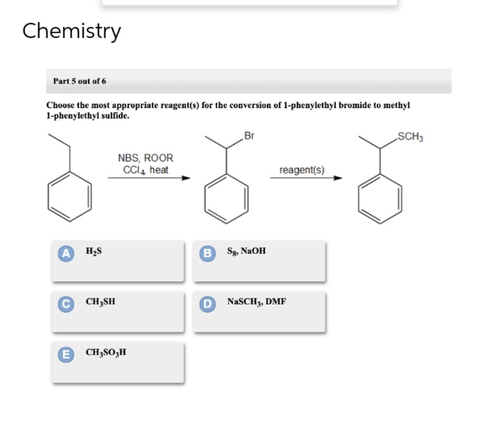 Chemistry
Part 5 out of 6
Choose the most appropriate reagent(s) for the conversion of 1-phenylethyl bromide to methyl
1-phenylethyl sulfide.
A H₂S
C CH₂SH
NBS, ROOR
CCI4 heat
E CH₂SO₂H
Br
BSg, NaOH
reagent(s)
DNaSCH3, DMF
SCH3