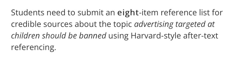 Students need to submit an eight-item reference list for
credible sources about the topic advertising targeted at
children should be banned using Harvard-style after-text
referencing.
