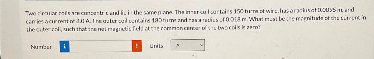 Two circular coils are concentric and lie in the same plane. The inner coil contains 150 turns of wire, has a radius of 0.0095 m, and
carries a current of 8.0 A. The outer coil contains 180 turns and has a radius of 0.018 m. What must be the magnitude of the current in
the outer coil, such that the net magnetic field at the common center of the two coils is zero?
Number i
!
Units
A
