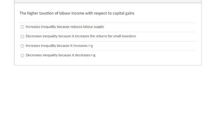 The higher taxation of labour income with respect to capital gains
Increases inequality because reduces labour supply
Decreases inequality because it increases the returns for small investors
Increases inequality because it increases r-g
Decreases inequality because it decreases r-g
