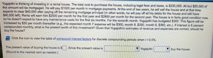 Yogajothi is thinking of investing in a rental house. The total cost to purchase the house, including legal fees and taxes, is $230,000. All but $20,000 of
this amount will be mortgaged. He will pay $1500 per month in mortgage payments. At the end of two years, he will sell the house and at that time
expects to clear $40,000 after paying off the remaining mortgage principal (in other words, he will pay off all his debts for the house and still have
$40,000 left). Rents will eam him $2500 per month for the first year and $2800 per month for the second year. The house is in fairly good condition now,
so he doesn't expect to have any maintenance costs for the first six months. For the seventh month, Yogajothi has budgeted $300. This figure will be
increased by $30 per month thereafter (e.g., the expected month 7 expense will be $300, month 8, $330, month 9, $360, etc.). If interest is 6 percent
compounded monthly, what is the present worth of this investment? Given that Yogajothi's estimates of revenue and expenses are correct, should he
buy the house?
Click the icon to view the table of compound interest factors for discrete compounding periods when i=0.5%.
The present value of buying the house is $. Since the present value is
Yogajothi
buy the house.
(Round to the nearest cent as needed.)