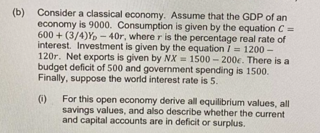 (b) Consider a classical economy. Assume that the GDP of an
economy is 9000. Consumption is given by the equation C =
600+(3/4)YD-40r, where r is the percentage real rate of
interest. Investment is given by the equation / = 1200-
120r. Net exports is given by NX 1500-200€. There is a
budget deficit of 500 and government spending is 1500.
Finally, suppose the world interest rate is 5.
1
1
(i)
For this open economy derive all equilibrium values, all
savings values, and also describe whether the current
and capital accounts are in deficit or surplus.