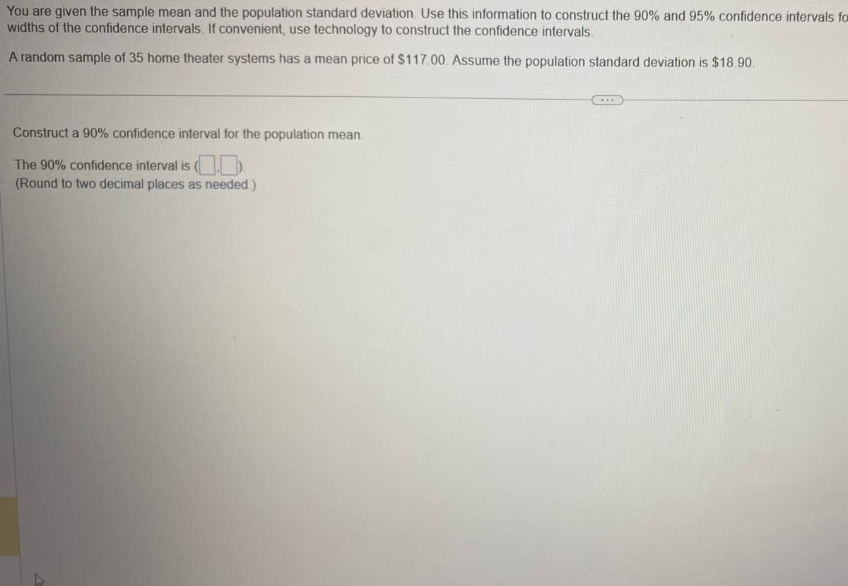 You are given the sample mean and the population standard deviation. Use this information to construct the 90% and 95% confidence intervals fo
widths of the confidence intervals. If convenient, use technology to construct the confidence intervals.
A random sample of 35 home theater systems has a mean price of $117.00. Assume the population standard deviation is $18.90.
Construct a 90% confidence interval for the population mean.
The 90% confidence interval is (.).
(Round to two decimal places as needed.)