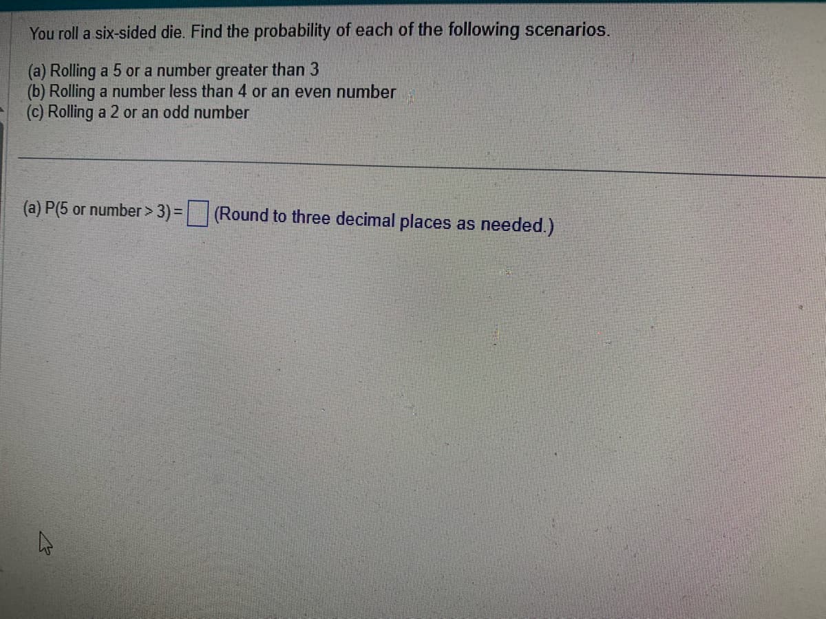 You roll a six-sided die. Find the probability of each of the following scenarios.
(a) Rolling a 5 or a number greater than 3
(b) Rolling a number less than 4 or an even number
(c) Rolling a 2 or an odd number
(a) P(5 or number > 3) =
(Round to three decimal places as needed.)
13