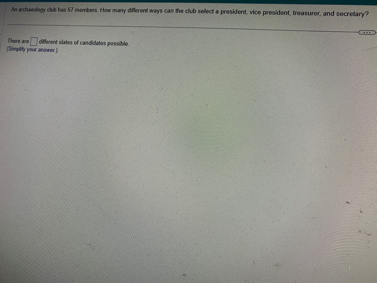 An archaeology club has 57 members. How many different ways can the club select a president, vice president, treasurer, and secretary?
different slates of candidates possible.
There are
(Simplify your answer.)