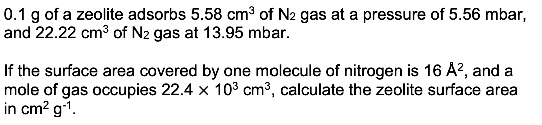 0.1 g of a zeolite adsorbs 5.58 cm³ of N2 gas at a pressure of 5.56 mbar,
and 22.22 cm3 of N2 gas at 13.95 mbar.
If the surface area covered by one molecule of nitrogen is 16 Å?, and a
mole of gas occupies 22.4 x 103 cm3, calculate the zeolite surface area
in cm? g-1.
