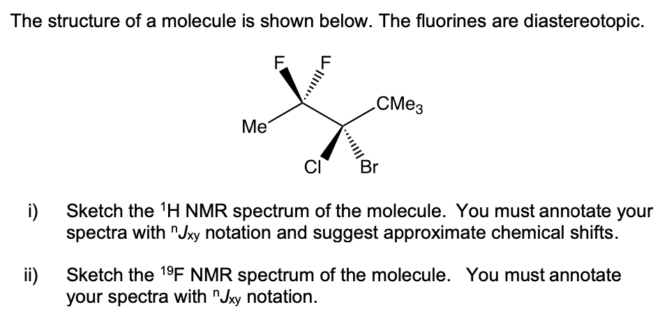 The structure of a molecule is shown below. The fluorines are diastereotopic.
F.
CM23
Me
CI
Br
i)
Sketch the H NMR spectrum of the molecule. You must annotate your
spectra with "Jxy notation and suggest approximate chemical shifts.
ii)
Sketch the 19F NMR spectrum of the molecule. You must annotate
your spectra with "Jxy notation.
