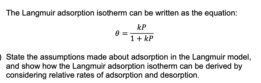 The Langmuir adsorption isotherm can be written as the equation:
kP
1+ kP
O State the assumptions made about adsorption in the Langmuir model,
and show how the Langmuir adsorption isotherm can be derived by
considering relative rates of adsorption and desorption.
