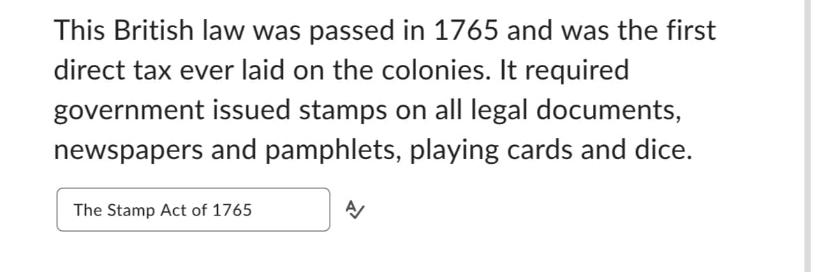 This British law was passed in 1765 and was the first
direct tax ever laid on the colonies. It required
government issued stamps on all legal documents,
newspapers and pamphlets, playing cards and dice.
The Stamp Act of 1765
A/