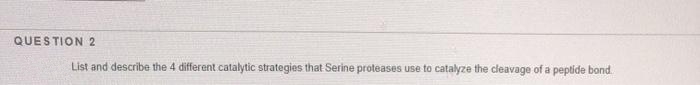 QUESTION 2
List and describe the 4 different catalytic strategies that Serine proteases use to catalyze the cleavage of a peptide bond
