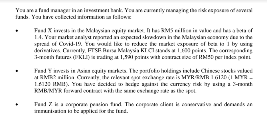You are a fund manager in an investment bank. You are currently managing the risk exposure of several
funds. You have collected information as follows:
Fund X invests in the Malaysian equity market. It has RM5 million in value and has a beta of
1.4. Your market analyst reported an expected slowdown in the Malaysian economy due to the
spread of Covid-19. You would like to reduce the market exposure of beta to 1 by using
derivatives. Currently, FTSE Bursa Malaysia KLCI stands at 1,600 points. The corresponding
3-month futures (FKLI) is trading at 1,590 points with contract size of RM50 per index point.
Fund Y invests in Asian equity markets. The portfolio holdings include Chinese stocks valued
at RMB2 million. Currently, the relevant spot exchange rate is MYR/RMB 1.6120 (1 MYR =
1.6120 RMB). You have decided to hedge against the currency risk by using a 3-month
RMB/MYR forward contract with the same exchange rate as the spot.
Fund Z is a corporate pension fund. The corporate client is conservative and demands an
immunisation to be applied for the fund.
