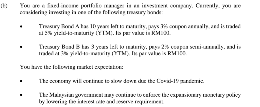 (b)
You are a fixed-income portfolio manager in an investment company. Currently, you are
considering investing in one of the following treasury bonds:
Treasury Bond A has 10 years left to maturity, pays 3% coupon annually, and is traded
at 5% yield-to-maturity (YTM). Its par value is RM100.
Treasury Bond B has 3 years left to maturity, pays 2% coupon semi-annually, and is
traded at 3% yield-to-maturity (YTM). Its par value is RM100.
You have the following market expectation:
The economy will continue to slow down due the Covid-19 pandemic.
The Malaysian government may continue to enforce the expansionary monetary policy
by lowering the interest rate and reserve requirement.
