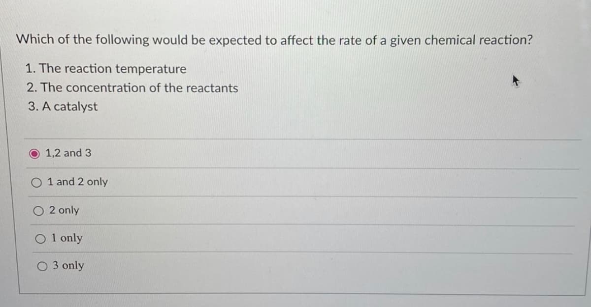 Which of the following would be expected to affect the rate of a given chemical reaction?
1. The reaction temperature
2. The concentration of the reactants
3. A catalyst
O 1,2 and 3
O 1 and 2 only
2 only
O1 only
O 3 only