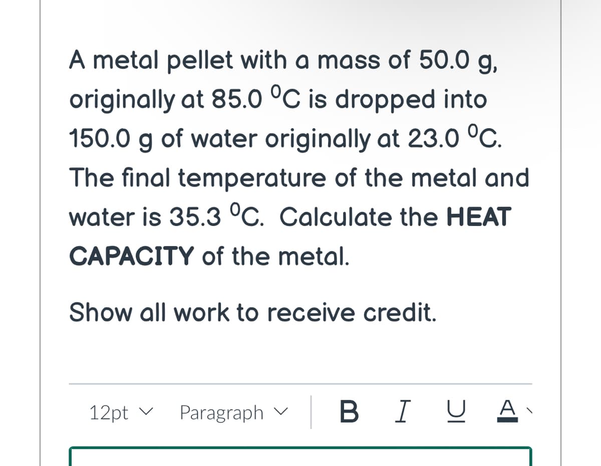 A metal pellet with a mass of 50.0 g,
originally at 85.0 °C is dropped into
150.0 g of water originally at 23.0 °C.
The final temperature of the metal and
water is 35.3 °C. Calculate the HEAT
CAPACITY of the metal.
Show all work to receive credit.
12pt v
Paragraph | B IU A