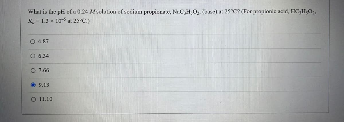 What is the pH of a 0.24 M solution of sodium propionate, NaC3H5O2, (base) at 25°C? (For propionic acid, HC3H5O2,
Ka 1.3 x 10-5 at 25°C.)
O 4.87
O 6.34
O 7.66
9.13
O 11.10