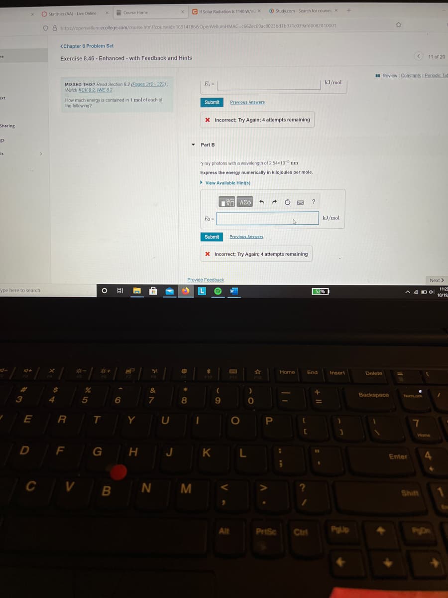 Course Home
C Ir Solar Radiation Is 1140 W/m2 X
O Study.com - Search for courses, X
O Statistics (AA) - Live Online
8 https://openvellum.ecollege.com/course.html?courseld= 169141868OpenVellumHMAC=c662ec09ac8023bd1b971c039afd0082#10001
<Chapter 8 Problem Set
ne
Exercise 8.46 - Enhanced - with Feedback and Hints
< 11 of 20
I Review | Constants | Periodic Tat
E =
kJ/mol
MISSED THIS? Read Section 8.2 (Pages 312- 322);
Watch KCV 8.2, IWE 8.2
ext
How much energy is contained in 1 mol of each of
the following?
Submit
Previous Answers
X Incorrect; Try Again; 4 attempts remaining
Sharing
gs
Part B
Is
y-ray photons with a wavelength of 2.54x10 nm
Express the energy numerically in kilojoules per mole.
View Available Hint(s)
E2
kJ/mol
Submit
Previous AnswerS
X Incorrect; Try Again; 4 attempts remaining
Provide Feedback
Next >
ype here to search
O Ai
11:29
L
52%
10/19.
*-
Home
End
Insert
Delete
F10
F11
F12
%23
&
Backspace
NumLock
4
5
7
8
9
E
R
T
Y
O
7
Home
D
F
G
J
K L
4.
Enter
C V B
N M
Shift
Alt
PrtSc
Ctrl
PgUp
