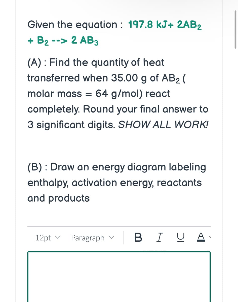 Given the equation: 197.8 kJ+ 2AB₂
+ B₂ --> 2 AB3
(A): Find the quantity of heat
transferred when 35.00 g of AB₂ (
molar mass = 64 g/mol) react
completely. Round your final answer to
3 significant digits. SHOW ALL WORK!
(B) : Draw an energy diagram labeling
enthalpy, activation energy, reactants
and products
12pt v
Paragraph
B
BIU A