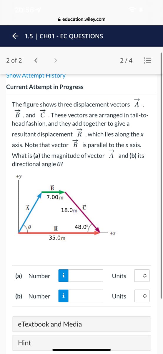 20:56 7
A education.wiley.com
E 1.5 | CH01 - EC QUESTIONS
2 of 2
<>
2/4
Show Attempt History
Current Attempt in Progress
The figure shows three displacement vectors A ,
B ,and C .These vectors are arranged in tail-to-
head fashion, and they add together to give a
resultant displacement R ,which lies along thex
axis. Note that vector B is parallel to the x axis.
What is (a) the magnitude of vector Á and (b) its
directional angle 0?
+y
7.00 m
18.0m
48.0°
+x
35.0m
(a) Number
i
Units
(b) Number
i
Units
eTextbook and Media
Hint
III
<>
<>
