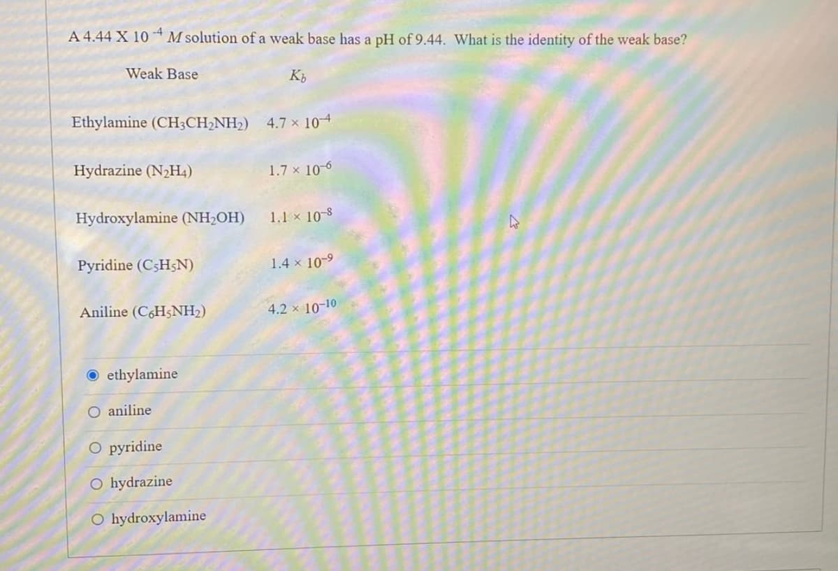 ****
-4
A 4.44 X 10 M solution of a weak base has a pH of 9.44. What is the identity of the weak base?
Weak Base
Ethylamine (CH3CH₂NH₂) 4.7 x 104
Hydrazine (N₂H4)
Hydroxylamine (NH₂OH)
Pyridine (C5H5N)
Aniline (C6H5NH₂)
Oethylamine
O aniline
Kb
O pyridine
O hydrazine
O hydroxylamine
1.7 x 10-6
1.1 × 10-8
1.4 x 10-⁹
4.2 × 10-10