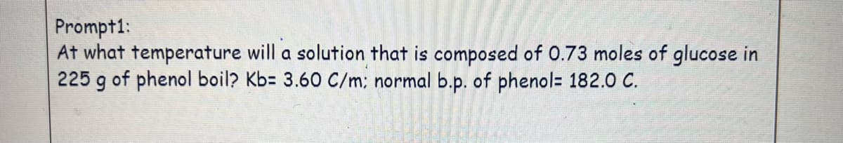 Prompt1:
At what temperature will a solution that is composed of 0.73 moles of glucose in
225 g of phenol boil? Kb= 3.60 C/m: normal b.p. of phenol= 182.0 C.