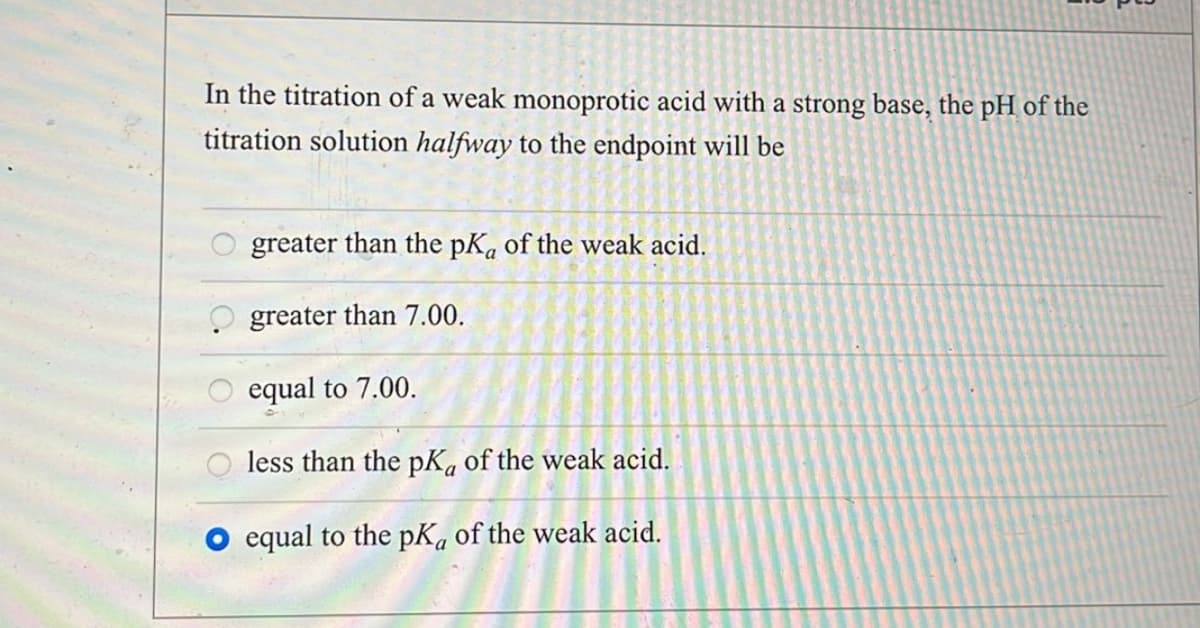 In the titration of a weak monoprotic acid with a strong base, the pH of the
titration solution halfway to the endpoint will be
greater than the pKa of the weak acid.
greater than 7.00.
equal to 7.00.
less than the pKa of the weak acid.
equal to the pKa of the weak acid.