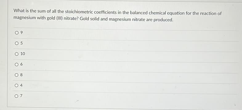 What is the sum of all the stoichiometric coefficients in the balanced chemical equation for the reaction of
magnesium with gold (III) nitrate? Gold solid and magnesium nitrate are produced.
O 9
O 5
10
6.
8.
