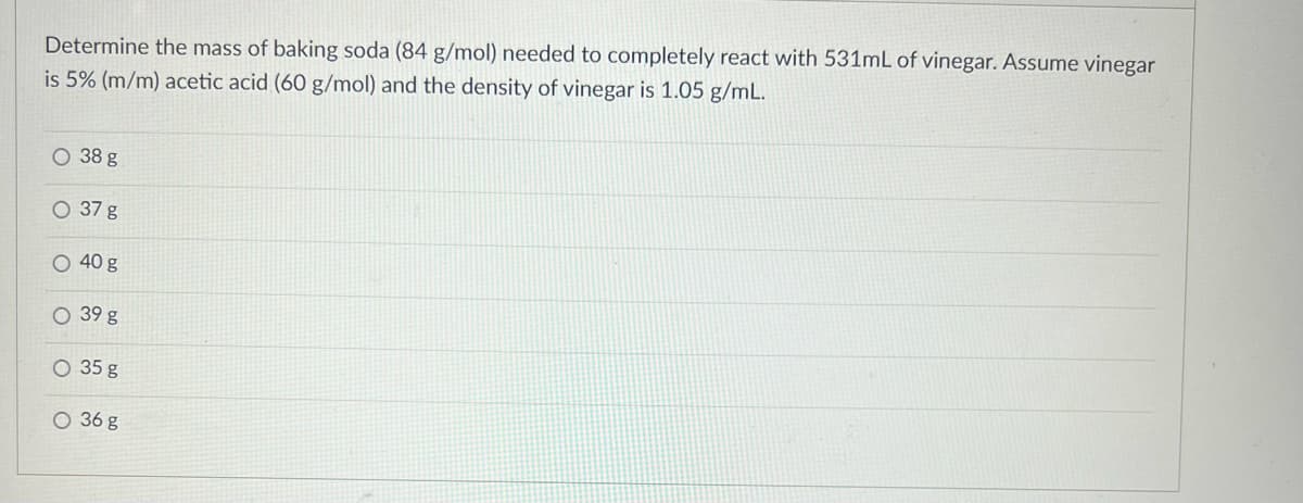 Determine the mass of baking soda (84 g/mol) needed to completely react with 531mL of vinegar. Assume vinegar
is 5% (m/m) acetic acid (60 g/mol) and the density of vinegar is 1.05 g/mL.
O 38 g
O 37 g
O 40 g
O 39 g
35 g
O 36 g

