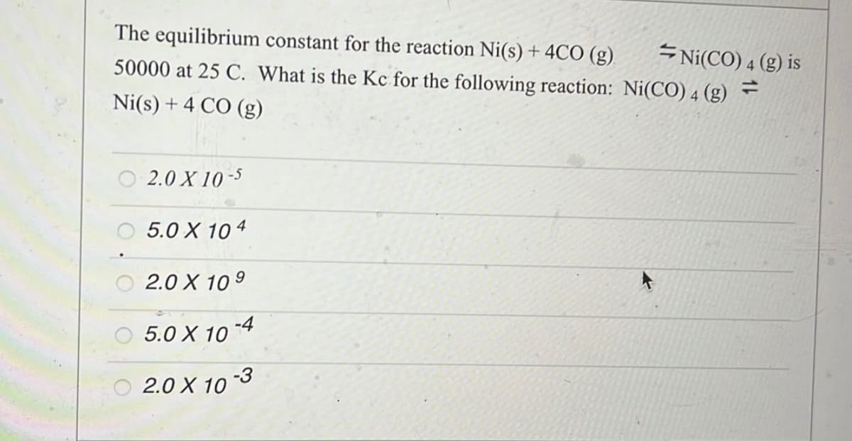 The equilibrium constant for the reaction Ni(s) + 4CO (g)
50000 at 25 C. What is the Kc for the following reaction: Ni(CO) 4 (g)
Ni(s) + 4 CO (g)
2.0 X 10-5
5.0 X 104
2.0 X 109
5.0 X 10-4
2.0 X 10
Ni(CO) 4 (g) is