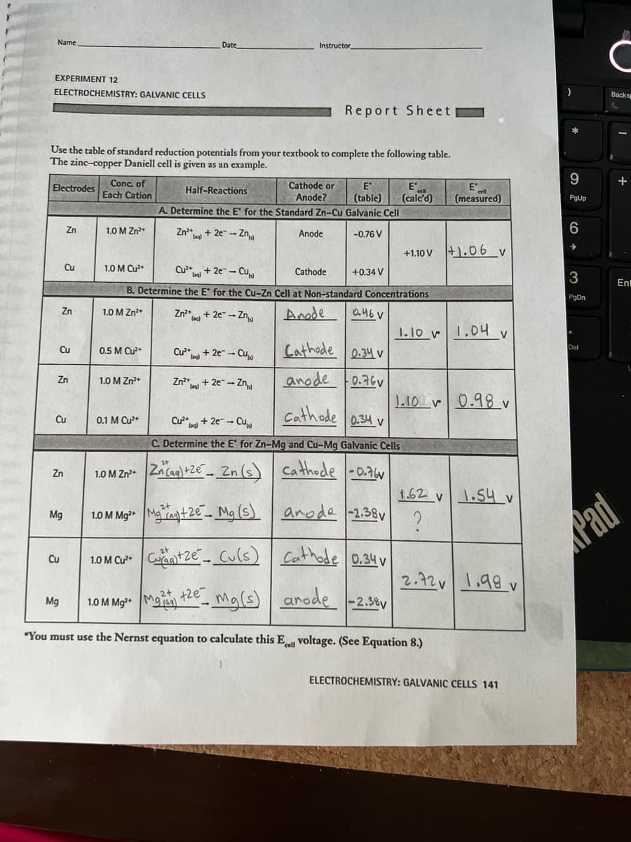 Name
EXPERIMENT 12
ELECTROCHEMISTRY: GALVANIC CELLS
Electrodes
Use the table of standard reduction potentials from your textbook to complete the following table.
The zinc-copper Daniell cell is given as an example.
Cu
Zn
Zn
Zn
Cu
Cu
Zn
Mg
Cu
Mg
Conc. of
Each Cation
1.0 M Zn²+
1.0 M Cu²+
0.5 M Cu²+
1.0 M Zn²+
Date
0.1 M Cu²+
Zn²+ + 2e-Zn
(ag)
Instructor
Cu²+2e-Cu
B. Determine the E* for the Cu-Zn Cell at Non-standard Concentrations
Anode
0.46 V
1.0 M Zn²+
Cu²+ + 2e-Cu
Half-Reactions
A. Determine the E for the Standard Zn-Cu Galvanic Cell
Zn²+ + 2e-Zn
-0.76 V
Zn²+ + 2e- → Zn
Cathode or
Anode?
+2e
Report Sheet
Anode
E
E
(table) (calc'd)
Cathode
+0.34 V
Cathode 0.34 v
anode 0.76
1.0 M Zn²+ Zn (aq) +2e-Zn (s)
1.0 M Mg²+Mga+2e Mg (s)
1.0 M Cu²+C+Ze
Cu(s)
1.0 M Mg²+ M
Mg(s)
"You must use the Nernst equation to calculate this Ecell voltage. (See Equation 8.)
Cathode 0.34 v
Cu²+ + 2e → Cu
C. Determine the E for Zn-Mg and Cu-Mg Galvanic Cells
Cathode -0.76
anode -2.38v
+1.10 V 1.06 v
Cathode 0.34v
arode -2.38v
1.10 1.04 v
E
(measured)
1.10 0.98 v
1.62 v
?
1.54 v
2.72 1.98v
ELECTROCHEMISTRY: GALVANIC CELLS 141
9
PgUp
6
3
PgDn
Del
C
Backs
Pad
+
Ent
