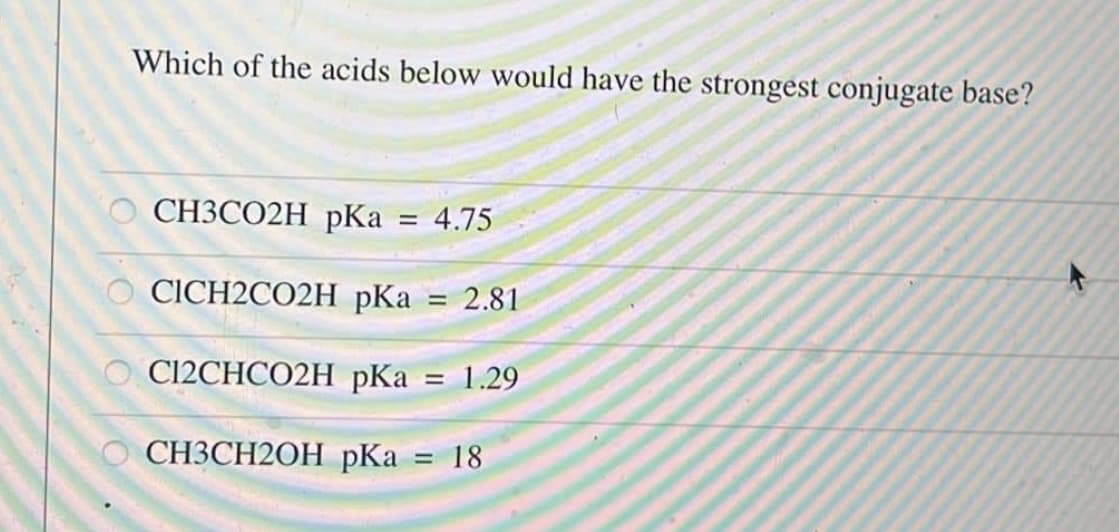 Which of the acids below would have the strongest conjugate base?
CH3CO2H pKa = 4.75
CICH2CO2H pKa = 2.81
C12CHCO2H pKa = 1.29
CH3CH2OH pKa = 18