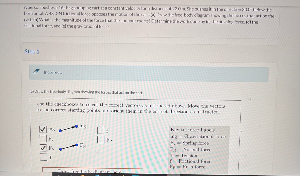 A person pushes a 16.0-kg shopping cart at a constant velocity for a distance of 22.0 m. She pushes it in the direction 30.0° below the
horizontal. A 48.0-N frictional force opposes the motion of the cart. (a) Draw the free-body diagram showing the forces that act on the
cart. (b) What is the magnitude of the force that the shopper exerts? Determine the work done by (c) the pushing force, (d) the
frictional force, and (e) the gravitational force.
Step 1
Incorrect.
(a) Draw the free-body diagram showing the forces that act on the cart.
Use the checkboxes to select the correct vectors as instructed above. Move the vectors
to the correct starting points and orient them in the correct direction as instructed.
mg
Key to Force Labels
mg = Gravitational force
Fx = Spring force
FN = Normal force
T = Tension
f = Frictional force
Fp = Push force
mg
F.
Fp
FN
T
Draw free-body diagram here
